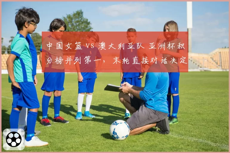 中国女篮 vs 澳大利亚队 亚洲杯积分榜并列第一，末轮直接对话决定头号种子归属