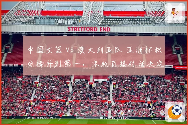 中国女篮 vs 澳大利亚队 亚洲杯积分榜并列第一，末轮直接对话决定头号种子归属