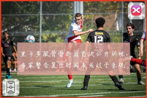 里卡多股骨骨折后首次公开训练，专家警告复出时间表或过于乐观