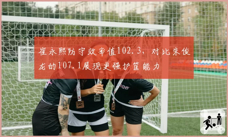 崔永熙防守效率值102.3，对比朱俊龙的107.1展现更强护筐能力