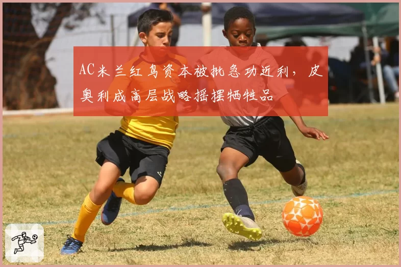 AC米兰红鸟资本被批急功近利，皮奥利成高层战略摇摆牺牲品