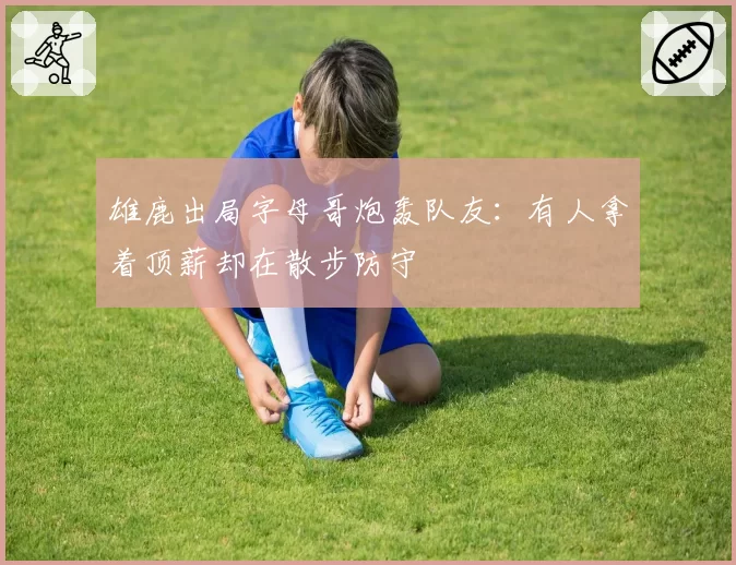 雄鹿出局字母哥炮轰队友：有人拿着顶薪却在散步防守