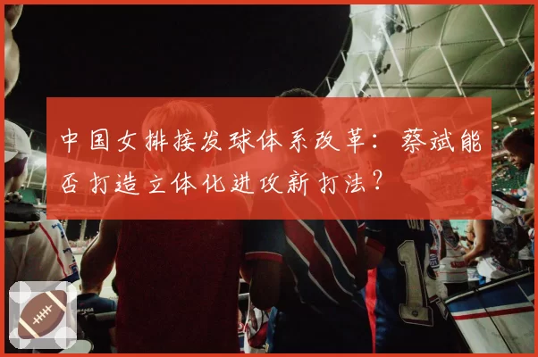 中国女排接发球体系改革:蔡斌能否打造立体化进攻新打法?