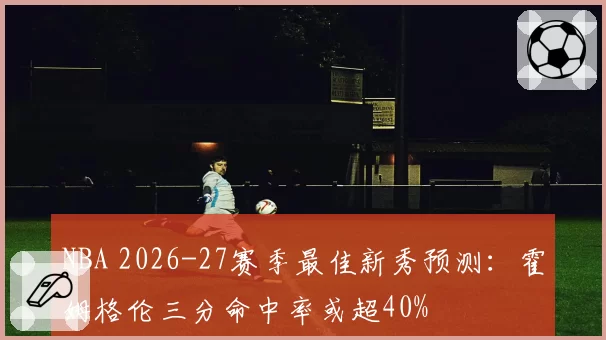 NBA 2026-27赛季最佳新秀预测：霍姆格伦三分命中率或超40%