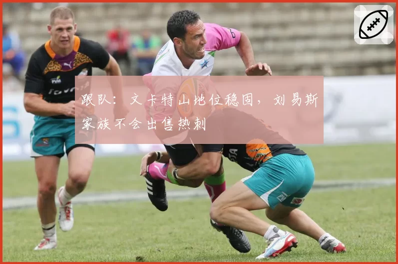 跟队:文卡特山地位稳固,刘易斯家族不会出售热刺