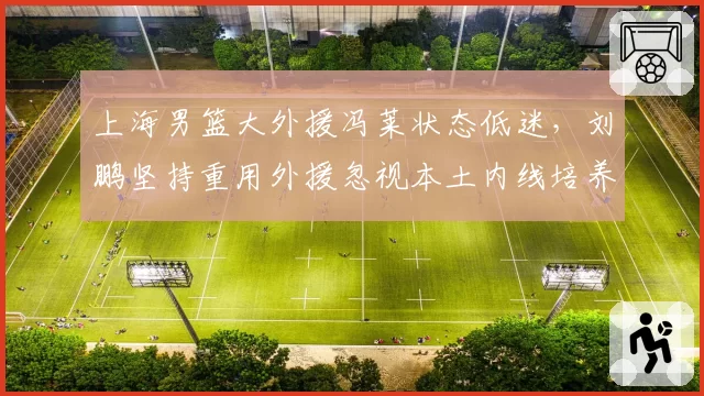 上海男篮大外援冯莱状态低迷，刘鹏坚持重用外援忽视本土内线培养