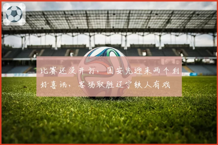 比赛还没开打，国安先迎来两个利好喜讯，客场取胜辽宁铁人有戏