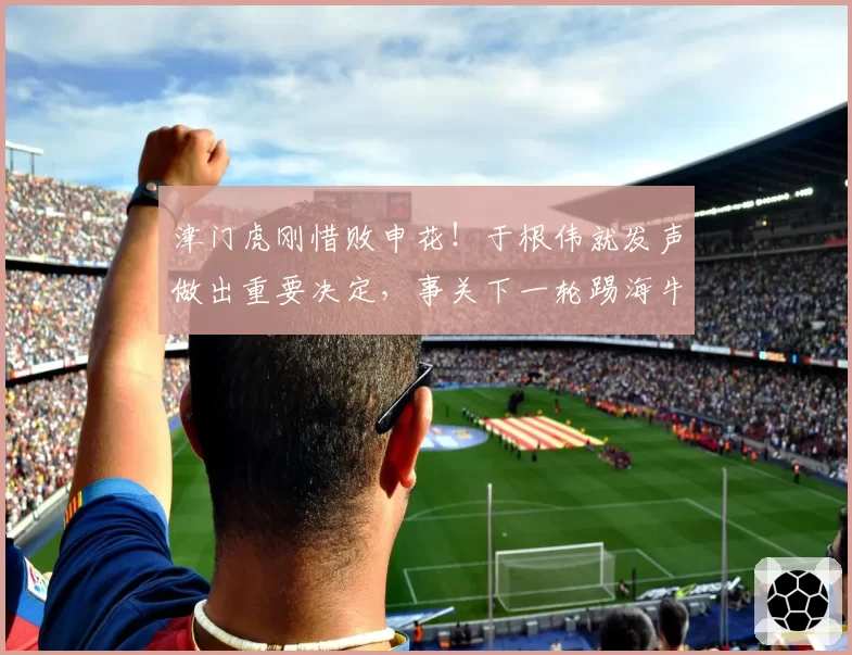 津门虎刚惜败申花！于根伟就发声做出重要决定，事关下一轮踢海牛