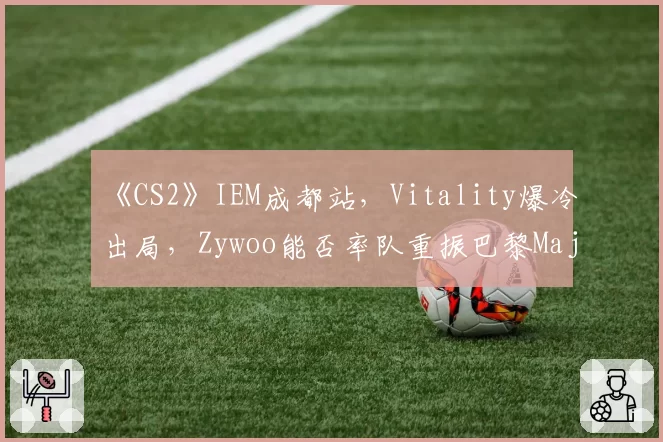 《CS2》IEM成都站,Vitality爆冷出局,Zywoo能否率队重振巴黎Major雄风?