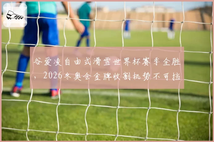谷爱凌自由式滑雪世界杯赛季全胜，2026冬奥会金牌收割机势不可挡？