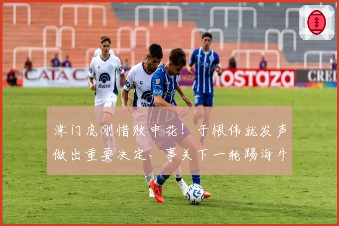 津门虎刚惜败申花!于根伟就发声做出重要决定,事关下一轮踢海牛