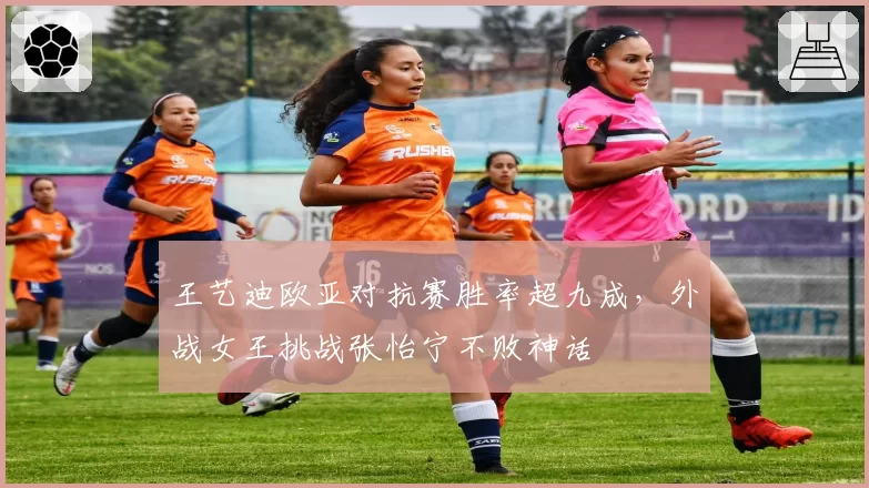 王艺迪欧亚对抗赛胜率超九成，外战女王挑战张怡宁不败神话