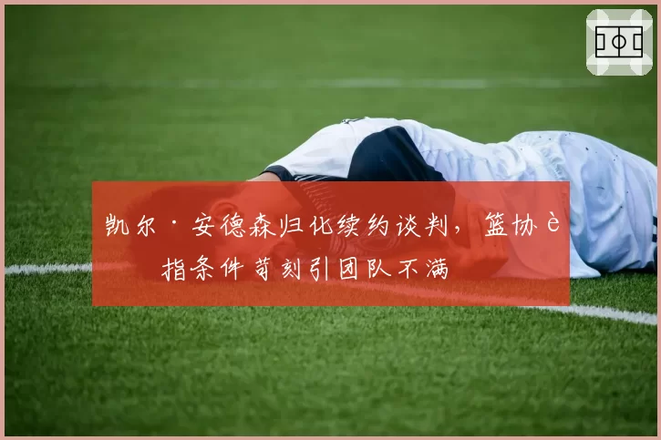 凯尔·安德森归化续约谈判,篮协被指条件苛刻引团队不满
