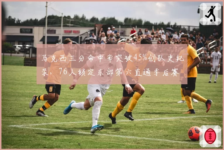 马克西三分命中率突破45%创队史纪录，76人锁定东部第六直通季后赛