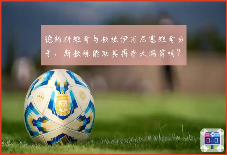 德约科维奇与教练伊万尼塞维奇分手，新教练能助其再夺大满贯吗？