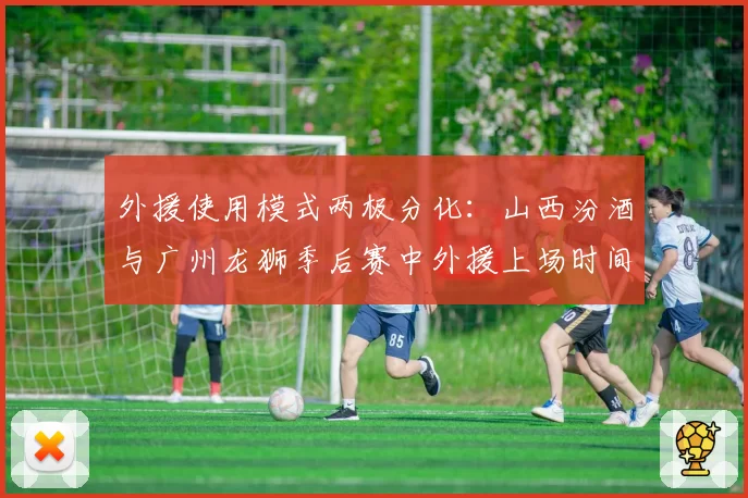 外援使用模式两极分化：山西汾酒与广州龙狮季后赛中外援上场时间及球权分配对比