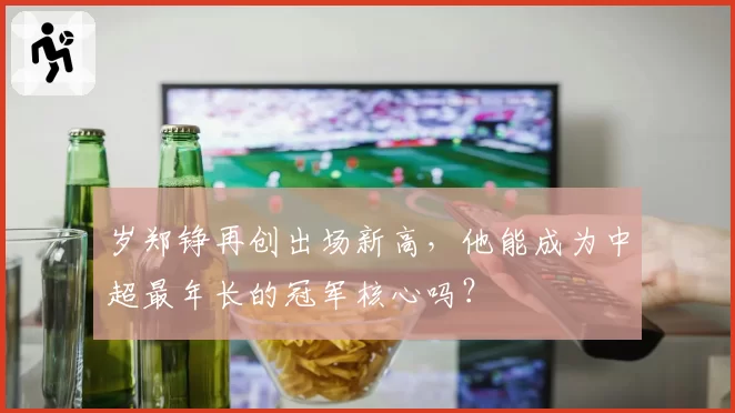 岁郑铮再创出场新高,他能成为中超最年长的冠军核心吗?