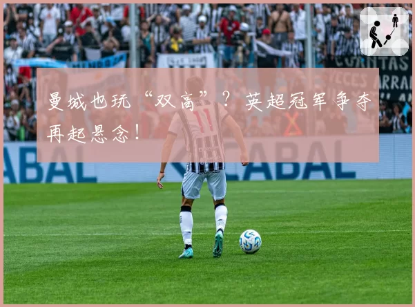 曼城也玩“双高”？英超冠军争夺再起悬念！