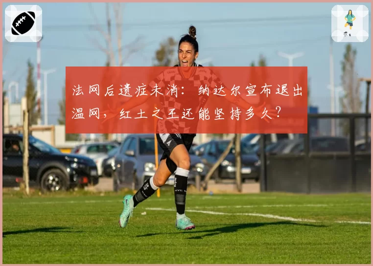 法网后遗症未消：纳达尔宣布退出温网，红土之王还能坚持多久？