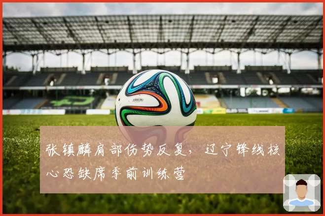 张镇麟肩部伤势反复，辽宁锋线核心恐缺席季前训练营