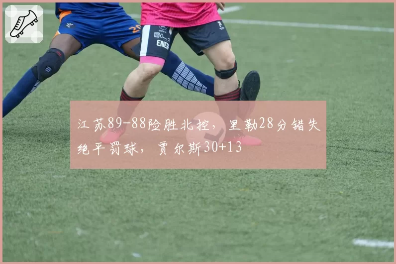 江苏89-88险胜北控,里勒28分错失绝平罚球,贾尔斯30+13