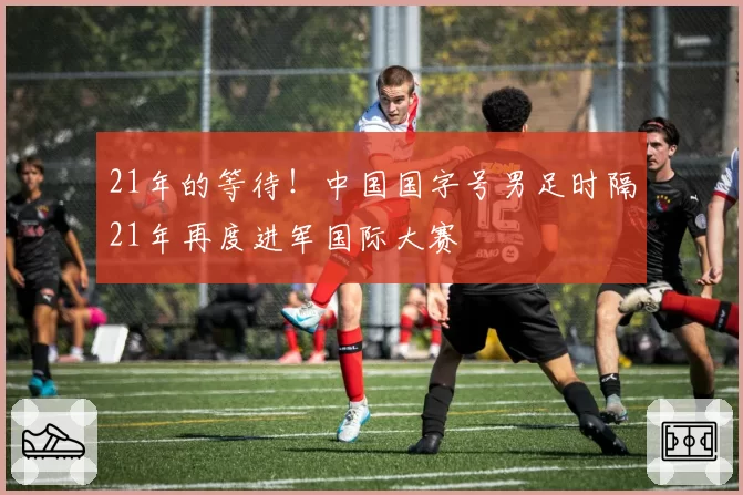 21年的等待！中国国字号男足时隔21年再度进军国际大赛