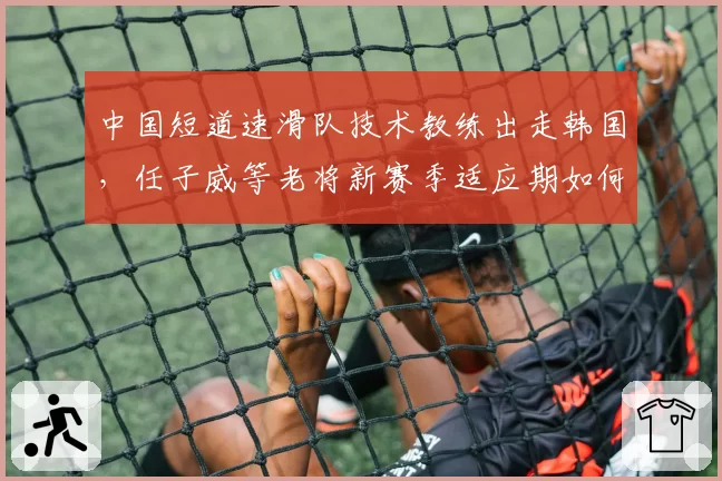中国短道速滑队技术教练出走韩国，任子威等老将新赛季适应期如何度过？