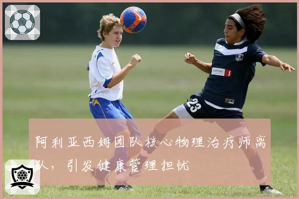 阿利亚西姆团队核心物理治疗师离队，引发健康管理担忧