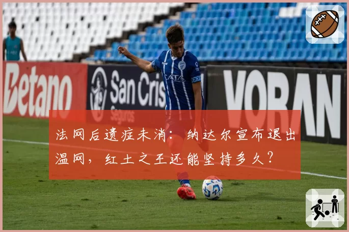 法网后遗症未消：纳达尔宣布退出温网，红土之王还能坚持多久？