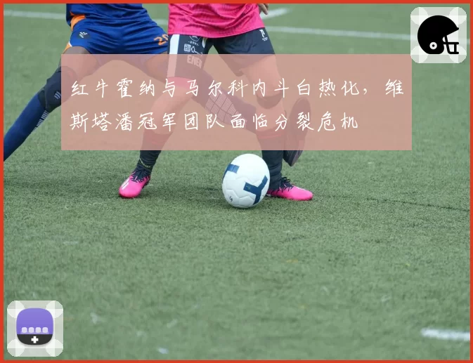红牛霍纳与马尔科内斗白热化，维斯塔潘冠军团队面临分裂危机