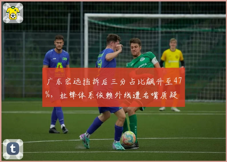 广东宏远挡拆后三分占比飙升至47%，杜锋体系依赖外线遭名嘴质疑