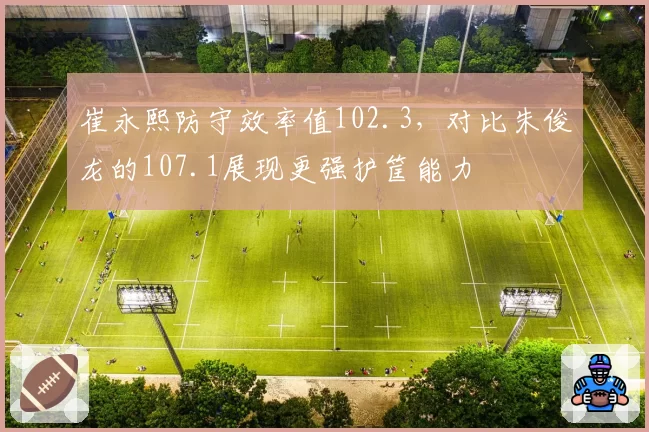 崔永熙防守效率值102.3，对比朱俊龙的107.1展现更强护筐能力