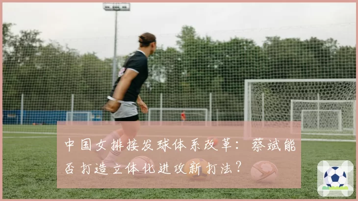 中国女排接发球体系改革:蔡斌能否打造立体化进攻新打法?