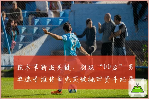 技术革新成关键，羽坛“00后”男单选手谁将率先突破桃田贤斗纪录？