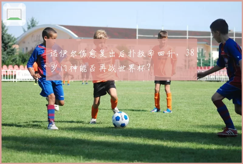 诺伊尔伤愈复出后扑救率回升,38岁门神能否再战世界杯?