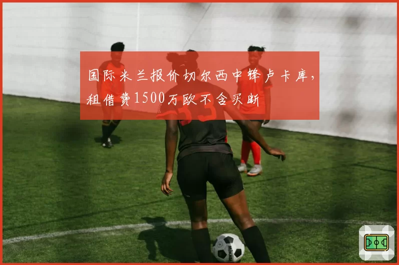 国际米兰报价切尔西中锋卢卡库,租借费1500万欧不含买断