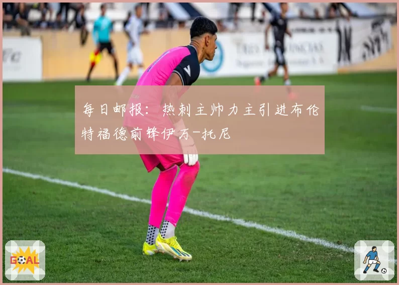 每日邮报:热刺主帅力主引进布伦特福德前锋伊万-托尼