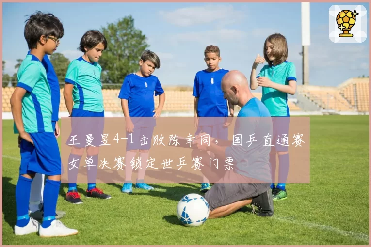 王曼昱4-1击败陈幸同,国乒直通赛女单决赛锁定世乒赛门票