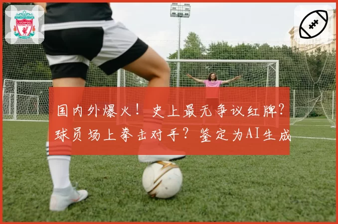 国内外爆火!史上最无争议红牌?球员场上拳击对手?鉴定为AI生成