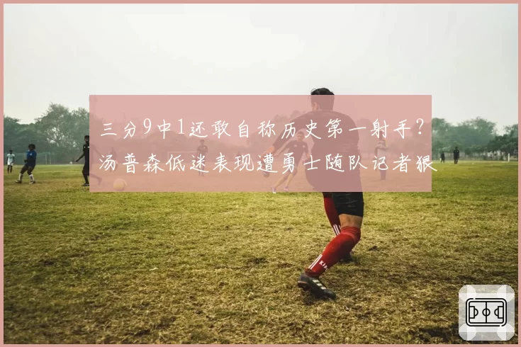 三分9中1还敢自称历史第一射手？汤普森低迷表现遭勇士随队记者狠批