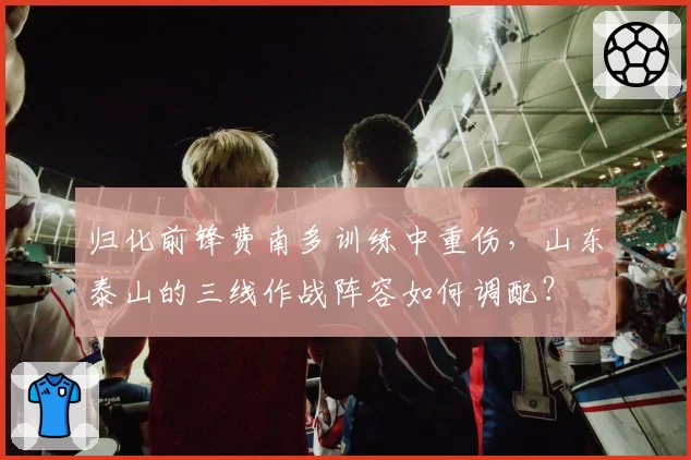 归化前锋费南多训练中重伤，山东泰山的三线作战阵容如何调配？
