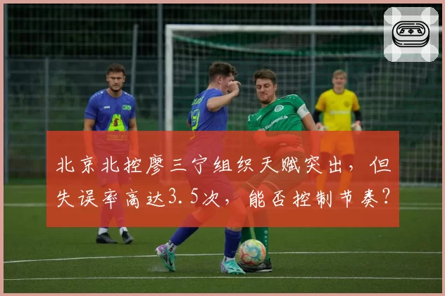 北京北控廖三宁组织天赋突出，但失误率高达3.5次，能否控制节奏？