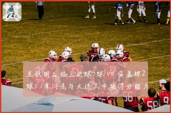 王秋明后插上进球5球 vs 黄嘉辉2球：津门虎与大连人中场得分能力对比