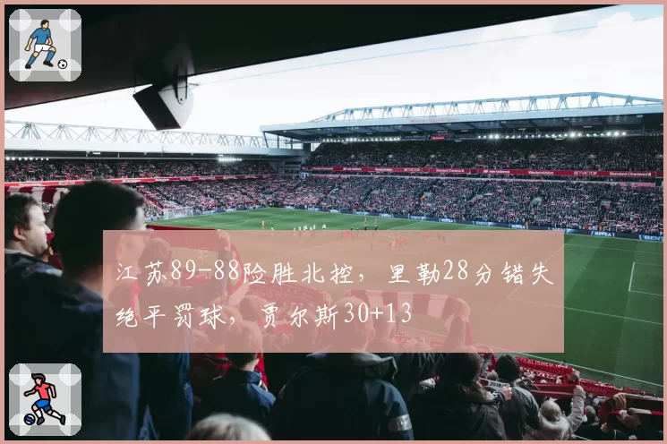 江苏89-88险胜北控,里勒28分错失绝平罚球,贾尔斯30+13