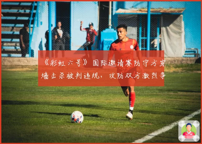 《彩虹六号》国际邀请赛防守方穿墙击杀被判违规,攻防双方激烈争吵