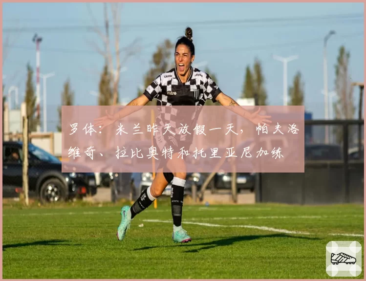 罗体：米兰昨天放假一天，帕夫洛维奇、拉比奥特和托里亚尼加练