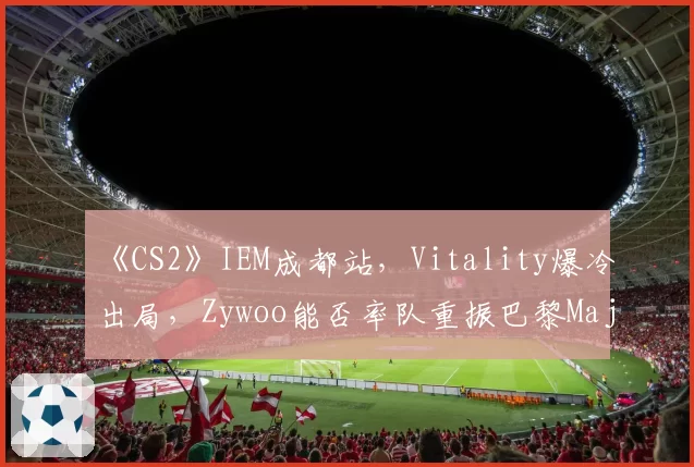 《CS2》IEM成都站,Vitality爆冷出局,Zywoo能否率队重振巴黎Major雄风?