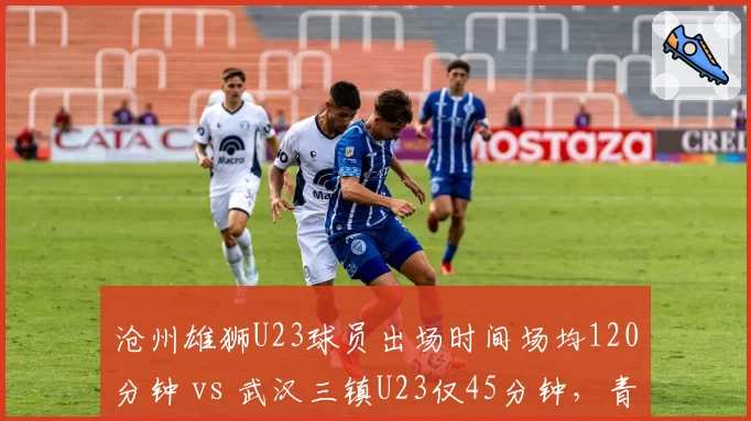 沧州雄狮U23球员出场时间场均120分钟 vs 武汉三镇U23仅45分钟，青训差距凸显