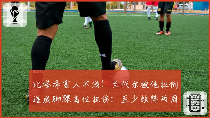 比塔泽害人不浅！兰代尔被他拉倒造成脚踝高位扭伤：至少缺阵两周