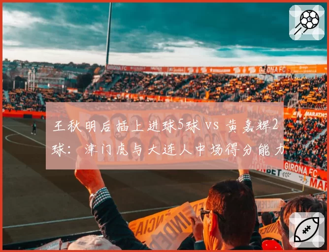 王秋明后插上进球5球 vs 黄嘉辉2球:津门虎与大连人中场得分能力对比